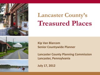 Lancaster County’s
Treasured Places

Kip Van Blarcom
Senior Countywide Planner

Lancaster County Planning Commission
Lancaster, Pennsylvania

July 17, 2012
 