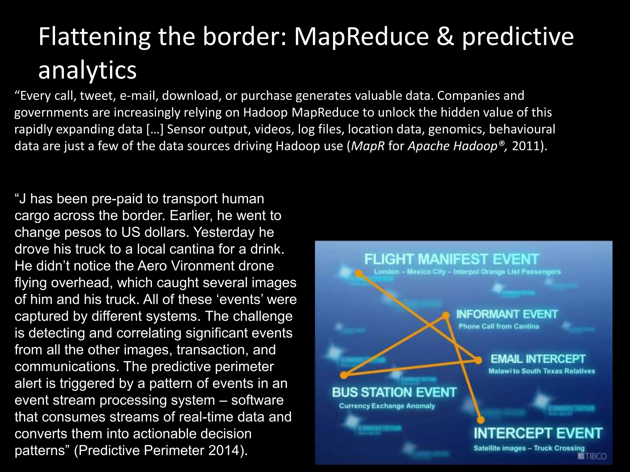 Flattening the border: MapReduce & predictive
analytics
“Every call, tweet, e-mail, download, or purchase generates valuable data. Companies and
governments are increasingly relying on Hadoop MapReduce to unlock the hidden value of this
rapidly expanding data […] Sensor output, videos, log files, location data, genomics, behavioural
data are just a few of the data sources driving Hadoop use (MapR for Apache Hadoop®, 2011).
“J has been pre-paid to transport human
cargo across the border. Earlier, he went to
change pesos to US dollars. Yesterday he
drove his truck to a local cantina for a drink.
He didn’t notice the Aero Vironment drone
flying overhead, which caught several images
of him and his truck. All of these ‘events’ were
captured by different systems. The challenge
is detecting and correlating significant events
from all the other images, transaction, and
communications. The predictive perimeter
alert is triggered by a pattern of events in an
event stream processing system – software
that consumes streams of real-time data and
converts them into actionable decision
patterns” (Predictive Perimeter 2014).
 