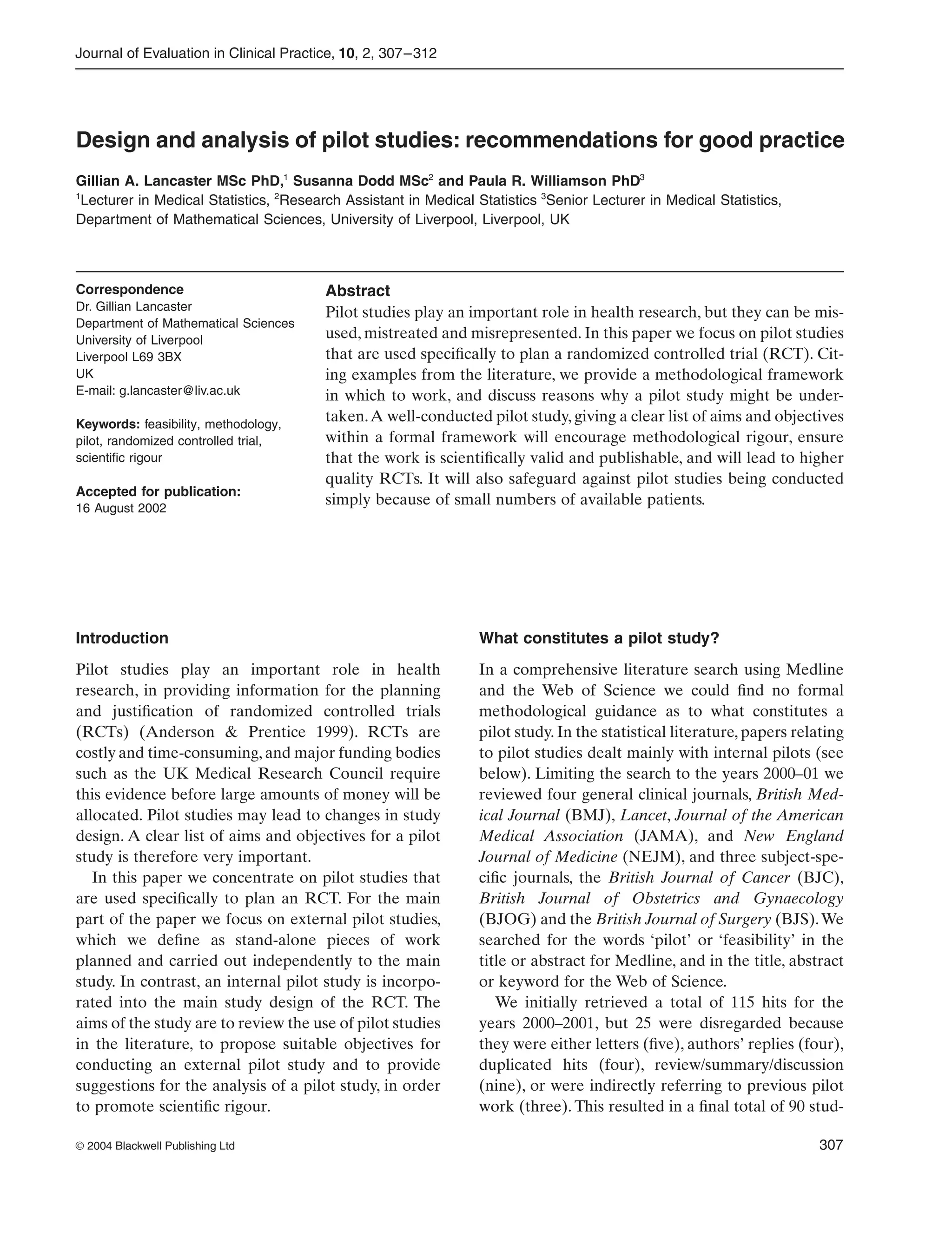 Journal of Evaluation in Clinical Practice, 10, 2, 307–312
© 2004 Blackwell Publishing Ltd 307
Blackwell Science, LtdOxford, UKJECPJournal of Evaluation in Clinical Practice1356-1294Blackwell Publishing Ltd 2003102307312Original ArticleDesign and analysis of pilot studiesG.A. Lancaster et al.
Correspondence
Dr. Gillian Lancaster
Department of Mathematical Sciences
University of Liverpool
Liverpool L69 3BX
UK
E-mail: g.lancaster@liv.ac.uk
Keywords: feasibility, methodology,
pilot, randomized controlled trial,
scientiﬁc rigour
Accepted for publication:
16 August 2002
Design and analysis of pilot studies: recommendations for good practice
Gillian A. Lancaster MSc PhD,1
Susanna Dodd MSc2
and Paula R. Williamson PhD3
1
Lecturer in Medical Statistics, 2
Research Assistant in Medical Statistics 3
Senior Lecturer in Medical Statistics,
Department of Mathematical Sciences, University of Liverpool, Liverpool, UK
Abstract
Pilot studies play an important role in health research, but they can be mis-
used, mistreated and misrepresented. In this paper we focus on pilot studies
that are used speciﬁcally to plan a randomized controlled trial (RCT). Cit-
ing examples from the literature, we provide a methodological framework
in which to work, and discuss reasons why a pilot study might be under-
taken.A well-conducted pilot study, giving a clear list of aims and objectives
within a formal framework will encourage methodological rigour, ensure
that the work is scientiﬁcally valid and publishable, and will lead to higher
quality RCTs. It will also safeguard against pilot studies being conducted
simply because of small numbers of available patients.
Introduction
Pilot studies play an important role in health
research, in providing information for the planning
and justiﬁcation of randomized controlled trials
(RCTs) (Anderson & Prentice 1999). RCTs are
costly and time-consuming, and major funding bodies
such as the UK Medical Research Council require
this evidence before large amounts of money will be
allocated. Pilot studies may lead to changes in study
design. A clear list of aims and objectives for a pilot
study is therefore very important.
In this paper we concentrate on pilot studies that
are used speciﬁcally to plan an RCT. For the main
part of the paper we focus on external pilot studies,
which we deﬁne as stand-alone pieces of work
planned and carried out independently to the main
study. In contrast, an internal pilot study is incorpo-
rated into the main study design of the RCT. The
aims of the study are to review the use of pilot studies
in the literature, to propose suitable objectives for
conducting an external pilot study and to provide
suggestions for the analysis of a pilot study, in order
to promote scientiﬁc rigour.
What constitutes a pilot study?
In a comprehensive literature search using Medline
and the Web of Science we could ﬁnd no formal
methodological guidance as to what constitutes a
pilot study. In the statistical literature, papers relating
to pilot studies dealt mainly with internal pilots (see
below). Limiting the search to the years 2000–01 we
reviewed four general clinical journals, British Med-
ical Journal (BMJ), Lancet, Journal of the American
Medical Association (JAMA), and New England
Journal of Medicine (NEJM), and three subject-spe-
ciﬁc journals, the British Journal of Cancer (BJC),
British Journal of Obstetrics and Gynaecology
(BJOG) and the British Journal of Surgery (BJS).We
searched for the words ‘pilot’ or ‘feasibility’ in the
title or abstract for Medline, and in the title, abstract
or keyword for the Web of Science.
We initially retrieved a total of 115 hits for the
years 2000–2001, but 25 were disregarded because
they were either letters (ﬁve), authors’ replies (four),
duplicated hits (four), review/summary/discussion
(nine), or were indirectly referring to previous pilot
work (three). This resulted in a ﬁnal total of 90 stud-
 