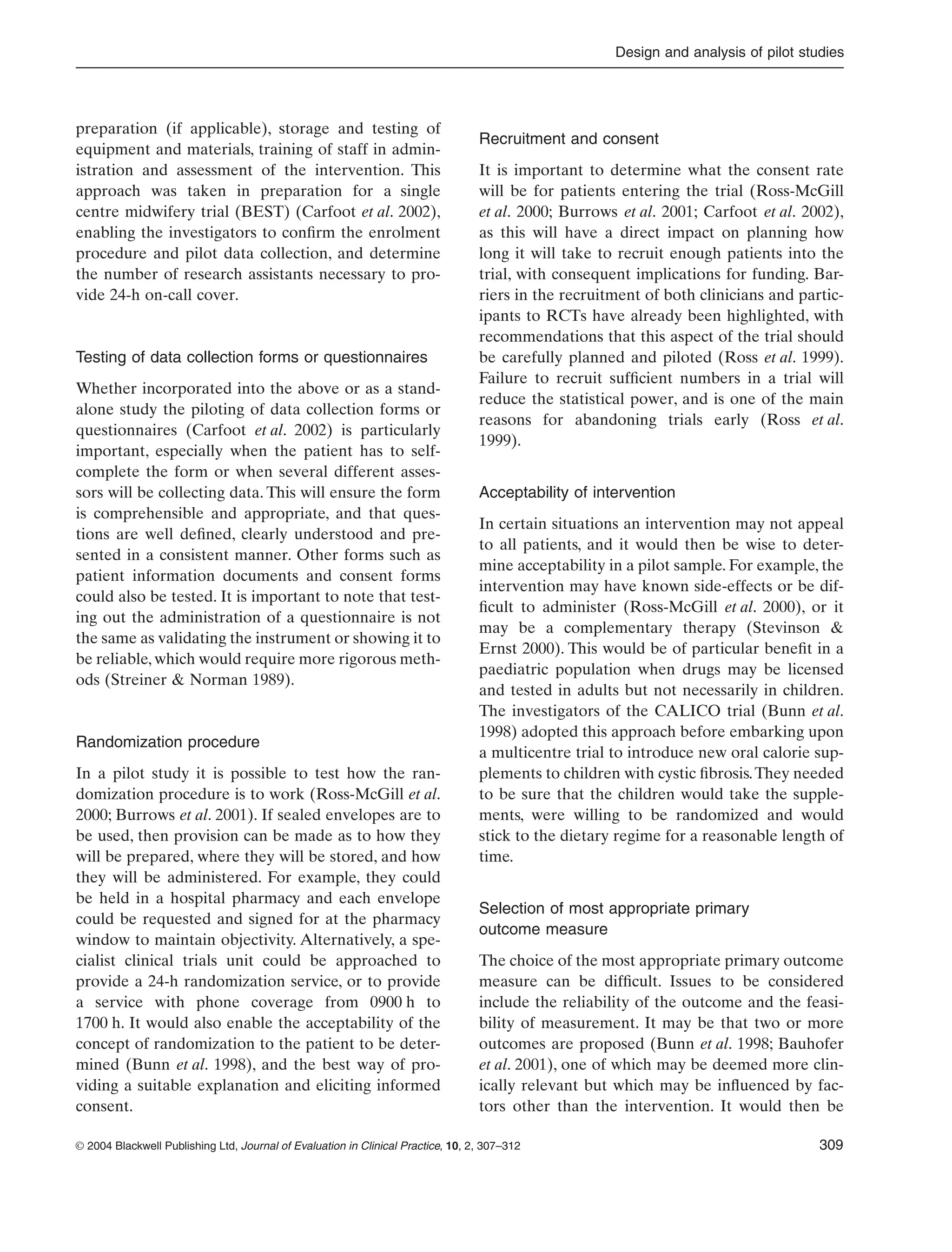 Design and analysis of pilot studies
© 2004 Blackwell Publishing Ltd, Journal of Evaluation in Clinical Practice, 10, 2, 307–312 309
preparation (if applicable), storage and testing of
equipment and materials, training of staff in admin-
istration and assessment of the intervention. This
approach was taken in preparation for a single
centre midwifery trial (BEST) (Carfoot et al. 2002),
enabling the investigators to conﬁrm the enrolment
procedure and pilot data collection, and determine
the number of research assistants necessary to pro-
vide 24-h on-call cover.
Testing of data collection forms or questionnaires
Whether incorporated into the above or as a stand-
alone study the piloting of data collection forms or
questionnaires (Carfoot et al. 2002) is particularly
important, especially when the patient has to self-
complete the form or when several different asses-
sors will be collecting data. This will ensure the form
is comprehensible and appropriate, and that ques-
tions are well deﬁned, clearly understood and pre-
sented in a consistent manner. Other forms such as
patient information documents and consent forms
could also be tested. It is important to note that test-
ing out the administration of a questionnaire is not
the same as validating the instrument or showing it to
be reliable, which would require more rigorous meth-
ods (Streiner & Norman 1989).
Randomization procedure
In a pilot study it is possible to test how the ran-
domization procedure is to work (Ross-McGill et al.
2000; Burrows et al. 2001). If sealed envelopes are to
be used, then provision can be made as to how they
will be prepared, where they will be stored, and how
they will be administered. For example, they could
be held in a hospital pharmacy and each envelope
could be requested and signed for at the pharmacy
window to maintain objectivity. Alternatively, a spe-
cialist clinical trials unit could be approached to
provide a 24-h randomization service, or to provide
a service with phone coverage from 0900 h to
1700 h. It would also enable the acceptability of the
concept of randomization to the patient to be deter-
mined (Bunn et al. 1998), and the best way of pro-
viding a suitable explanation and eliciting informed
consent.
Recruitment and consent
It is important to determine what the consent rate
will be for patients entering the trial (Ross-McGill
et al. 2000; Burrows et al. 2001; Carfoot et al. 2002),
as this will have a direct impact on planning how
long it will take to recruit enough patients into the
trial, with consequent implications for funding. Bar-
riers in the recruitment of both clinicians and partic-
ipants to RCTs have already been highlighted, with
recommendations that this aspect of the trial should
be carefully planned and piloted (Ross et al. 1999).
Failure to recruit sufﬁcient numbers in a trial will
reduce the statistical power, and is one of the main
reasons for abandoning trials early (Ross et al.
1999).
Acceptability of intervention
In certain situations an intervention may not appeal
to all patients, and it would then be wise to deter-
mine acceptability in a pilot sample. For example, the
intervention may have known side-effects or be dif-
ﬁcult to administer (Ross-McGill et al. 2000), or it
may be a complementary therapy (Stevinson &
Ernst 2000). This would be of particular beneﬁt in a
paediatric population when drugs may be licensed
and tested in adults but not necessarily in children.
The investigators of the CALICO trial (Bunn et al.
1998) adopted this approach before embarking upon
a multicentre trial to introduce new oral calorie sup-
plements to children with cystic ﬁbrosis.They needed
to be sure that the children would take the supple-
ments, were willing to be randomized and would
stick to the dietary regime for a reasonable length of
time.
Selection of most appropriate primary
outcome measure
The choice of the most appropriate primary outcome
measure can be difﬁcult. Issues to be considered
include the reliability of the outcome and the feasi-
bility of measurement. It may be that two or more
outcomes are proposed (Bunn et al. 1998; Bauhofer
et al. 2001), one of which may be deemed more clin-
ically relevant but which may be inﬂuenced by fac-
tors other than the intervention. It would then be
 