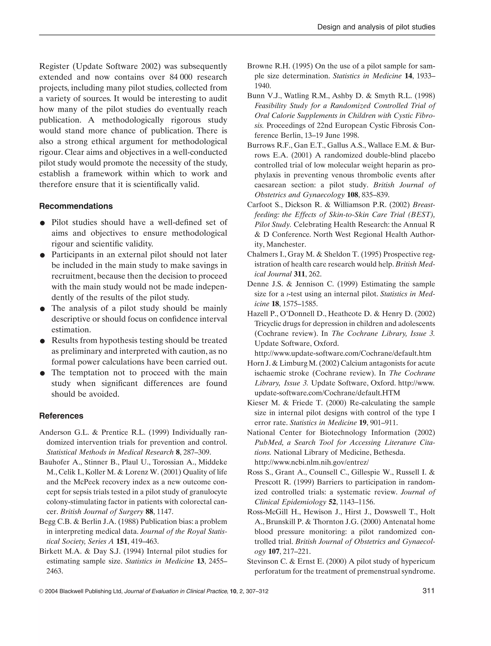 Design and analysis of pilot studies
© 2004 Blackwell Publishing Ltd, Journal of Evaluation in Clinical Practice, 10, 2, 307–312 311
Register (Update Software 2002) was subsequently
extended and now contains over 84 000 research
projects, including many pilot studies, collected from
a variety of sources. It would be interesting to audit
how many of the pilot studies do eventually reach
publication. A methodologically rigorous study
would stand more chance of publication. There is
also a strong ethical argument for methodological
rigour. Clear aims and objectives in a well-conducted
pilot study would promote the necessity of the study,
establish a framework within which to work and
therefore ensure that it is scientiﬁcally valid.
Recommendations
• Pilot studies should have a well-deﬁned set of
aims and objectives to ensure methodological
rigour and scientiﬁc validity.
• Participants in an external pilot should not later
be included in the main study to make savings in
recruitment, because then the decision to proceed
with the main study would not be made indepen-
dently of the results of the pilot study.
• The analysis of a pilot study should be mainly
descriptive or should focus on conﬁdence interval
estimation.
• Results from hypothesis testing should be treated
as preliminary and interpreted with caution, as no
formal power calculations have been carried out.
• The temptation not to proceed with the main
study when signiﬁcant differences are found
should be avoided.
References
Anderson G.L. & Prentice R.L. (1999) Individually ran-
domized intervention trials for prevention and control.
Statistical Methods in Medical Research 8, 287–309.
Bauhofer A., Stinner B., Plaul U., Torossian A., Middeke
M., Celik I., Koller M. & Lorenz W. (2001) Quality of life
and the McPeek recovery index as a new outcome con-
cept for sepsis trials tested in a pilot study of granulocyte
colony-stimulating factor in patients with colorectal can-
cer. British Journal of Surgery 88, 1147.
Begg C.B. & Berlin J.A. (1988) Publication bias: a problem
in interpreting medical data. Journal of the Royal Statis-
tical Society, Series A 151, 419–463.
Birkett M.A. & Day S.J. (1994) Internal pilot studies for
estimating sample size. Statistics in Medicine 13, 2455–
2463.
Browne R.H. (1995) On the use of a pilot sample for sam-
ple size determination. Statistics in Medicine 14, 1933–
1940.
Bunn V.J., Watling R.M., Ashby D. & Smyth R.L. (1998)
Feasibility Study for a Randomized Controlled Trial of
Oral Calorie Supplements in Children with Cystic Fibro-
sis. Proceedings of 22nd European Cystic Fibrosis Con-
ference Berlin, 13–19 June 1998.
Burrows R.F., Gan E.T., Gallus A.S., Wallace E.M. & Bur-
rows E.A. (2001) A randomized double-blind placebo
controlled trial of low molecular weight heparin as pro-
phylaxis in preventing venous thrombolic events after
caesarean section: a pilot study. British Journal of
Obstetrics and Gynaecology 108, 835–839.
Carfoot S., Dickson R. & Williamson P.R. (2002) Breast-
feeding: the Effects of Skin-to-Skin Care Trial (BEST),
Pilot Study. Celebrating Health Research: the Annual R
& D Conference. North West Regional Health Author-
ity, Manchester.
Chalmers I., Gray M. & Sheldon T. (1995) Prospective reg-
istration of health care research would help. British Med-
ical Journal 311, 262.
Denne J.S. & Jennison C. (1999) Estimating the sample
size for a t-test using an internal pilot. Statistics in Med-
icine 18, 1575–1585.
Hazell P., O’Donnell D., Heathcote D. & Henry D. (2002)
Tricyclic drugs for depression in children and adolescents
(Cochrane review). In The Cochrane Library, Issue 3.
Update Software, Oxford.
http://www.update-software.com/Cochrane/default.htm
Horn J. & Limburg M. (2002) Calcium antagonists for acute
ischaemic stroke (Cochrane review). In The Cochrane
Library, Issue 3. Update Software, Oxford. http://www.
update-software.com/Cochrane/default.HTM
Kieser M. & Friede T. (2000) Re-calculating the sample
size in internal pilot designs with control of the type I
error rate. Statistics in Medicine 19, 901–911.
National Center for Biotechnology Information (2002)
PubMed, a Search Tool for Accessing Literature Cita-
tions. National Library of Medicine, Bethesda.
http://www.ncbi.nlm.nih.gov/entrez/
Ross S., Grant A., Counsell C., Gillespie W., Russell I. &
Prescott R. (1999) Barriers to participation in random-
ized controlled trials: a systematic review. Journal of
Clinical Epidemiology 52, 1143–1156.
Ross-McGill H., Hewison J., Hirst J., Dowswell T., Holt
A., Brunskill P. & Thornton J.G. (2000) Antenatal home
blood pressure monitoring: a pilot randomized con-
trolled trial. British Journal of Obstetrics and Gynaecol-
ogy 107, 217–221.
Stevinson C. & Ernst E. (2000) A pilot study of hypericum
perforatum for the treatment of premenstrual syndrome.
 