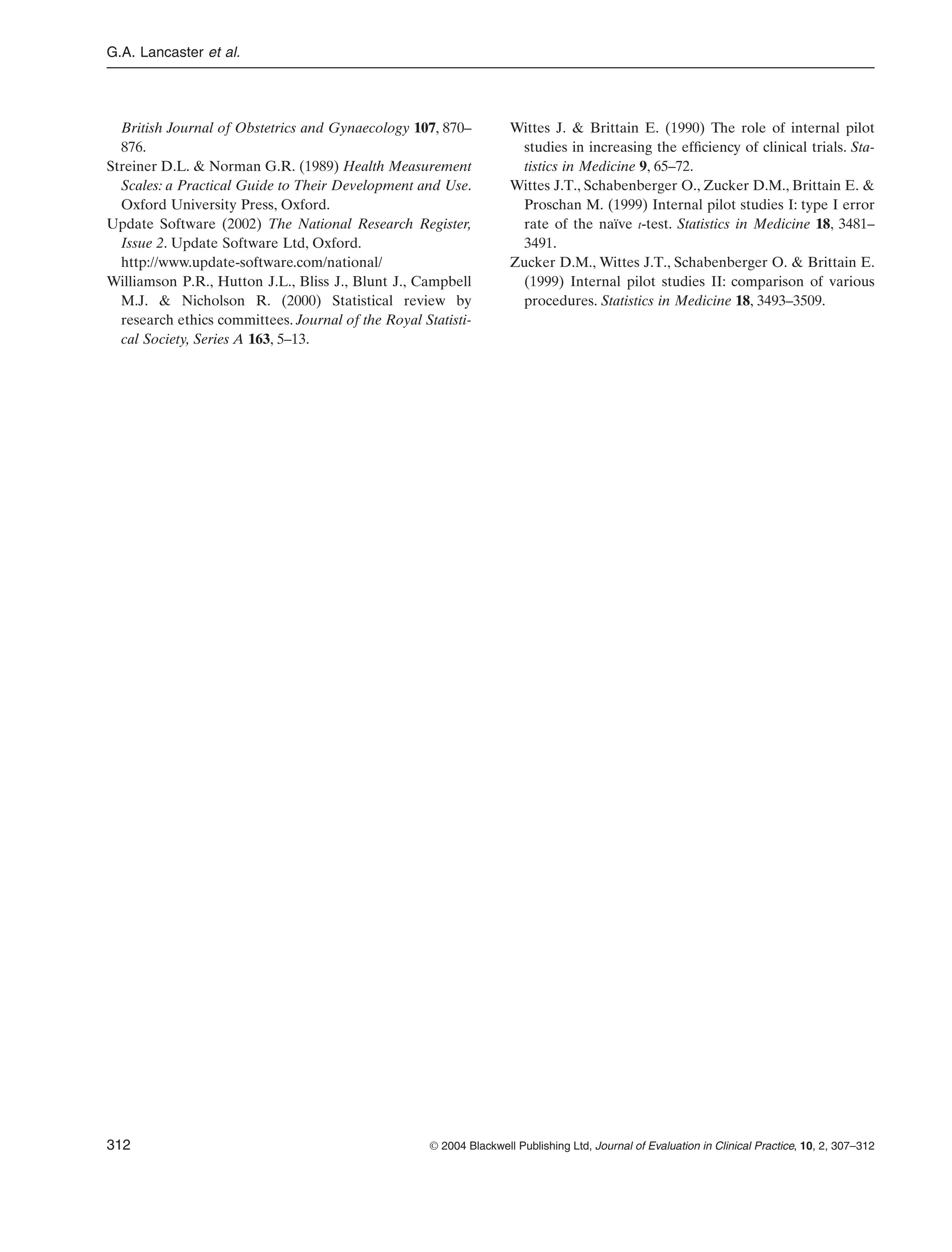G.A. Lancaster et al.
312 © 2004 Blackwell Publishing Ltd, Journal of Evaluation in Clinical Practice, 10, 2, 307–312
British Journal of Obstetrics and Gynaecology 107, 870–
876.
Streiner D.L. & Norman G.R. (1989) Health Measurement
Scales: a Practical Guide to Their Development and Use.
Oxford University Press, Oxford.
Update Software (2002) The National Research Register,
Issue 2. Update Software Ltd, Oxford.
http://www.update-software.com/national/
Williamson P.R., Hutton J.L., Bliss J., Blunt J., Campbell
M.J. & Nicholson R. (2000) Statistical review by
research ethics committees. Journal of the Royal Statisti-
cal Society, Series A 163, 5–13.
Wittes J. & Brittain E. (1990) The role of internal pilot
studies in increasing the efﬁciency of clinical trials. Sta-
tistics in Medicine 9, 65–72.
Wittes J.T., Schabenberger O., Zucker D.M., Brittain E. &
Proschan M. (1999) Internal pilot studies I: type I error
rate of the naïve t-test. Statistics in Medicine 18, 3481–
3491.
Zucker D.M., Wittes J.T., Schabenberger O. & Brittain E.
(1999) Internal pilot studies II: comparison of various
procedures. Statistics in Medicine 18, 3493–3509.
 