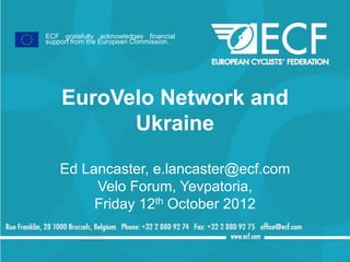 ECF gratefully acknowledges financial
support from the European Commission.




    EuroVelo Network and
          Ukraine

    Ed Lancaster, e.lancaster@ecf.com
         Velo Forum, Yevpatoria,
         Friday 12th October 2012
 
