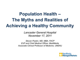 Population Health –
  The Myths and Realities of
Achieving a Healthy Community
           Lancaster General Hospital
              November 17, 2011
             Steven Peskin, MD, MBA, FACP
        EVP and Chief Medical Officer, MediMedia
     Associate Clinical Professor of Medicine, UMDNJ
 