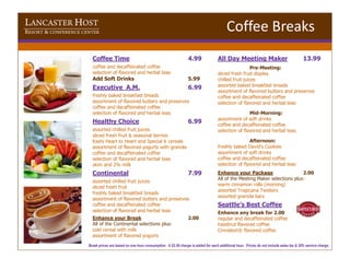 LANCASTER HOST
RESORT & CONFERENCE CENTER                                                                                  Coffee Breaks
                        Coffee Time                                                 4.99               All Day Meeting Maker                                13.99
                        coffee and decaffeinated coffee                                                                  Pre-Meeting:
                        selection of flavored and herbal teas                                          sliced fresh fruit display
                        Add Soft Drinks                                             5.99               chilled fruit juices
                        Executive A.M.                                              6.99               assorted baked breakfast breads
                                                                                                       assortment of flavored butters and preserves
                        freshly baked breakfast breads                                                 coffee and decaffeinated coffee
                        assortment of flavored butters and preserves                                   selection of flavored and herbal teas
                        coffee and decaffeinated coffee
                        selection of flavored and herbal teas                                                          Mid-Morning:
                                                                                                       assortment of soft drinks
                        Healthy Choice                                              6.99               coffee and decaffeinated coffee
                        assorted chilled fruit juices                                                  selection of flavored and herbal teas
                        sliced fresh fruit & seasonal berries
                        Kashi Heart to Heart and Special K cereals                                                     Afternoon:
                        assortment of flavored yogurts with granola                                    freshly baked David’s Cookies
                        coffee and decaffeinated coffee                                                assortment of soft drinks
                        selection of flavored and herbal teas                                          coffee and decaffeinated coffee
                        skim and 2% milk                                                               selection of flavored and herbal teas
                        Continental                                                 7.99               Enhance your Package                    2.00
                                                                                                       All of the Meeting Maker selections plus:
                        assorted chilled fruit juices
                                                                                                       warm cinnamon rolls (morning)
                        sliced fresh fruit
                                                                                                       assorted Tropicana Twisters
                        freshly baked breakfast breads
                                                                                                       assorted granola bars
                        assortment of flavored butters and preserves
                        coffee and decaffeinated coffee                                                Seattle’s Best Coffee
                        selection of flavored and herbal teas                                          Enhance any break for 2.00
                        Enhance your Break                                          2.00               regular and decaffeinated coffee
                        All of the Continental selections plus:                                        hazelnut flavored coffee
                        cold cereal with milk                                                          Cinnabon® flavored coffee
                        assortment of flavored yogurts
                      Break prices are based on one hour consumption. A $2.00 charge is added for each additional hour. Prices do not include sales tax & 20% service charge.
 