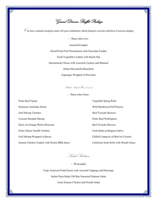 Grand Dinner Buffet Package
    One hour cocktail reception starts off your celebration which features a lavish cold hors d’oeuvres display
                                                   -Please select two-

                                                   Assorted Canapés

                                  Sliced Fresh Fruit Presentation with Chocolate Fondue

                                        Fresh Vegetable Crudités with Ranch Dip

                              International Cheese with Assorted Crackers and Mustard

                                              Italian Mozzarella Bruschetta

                                            Asparagus Wrapped in Prosciutto



                                               Butler Passed Hors d’oeuvres
                                                  -Please select three-

Petite Beef Fajitas                                                       Vegetable Spring Rolls

Parmesan Artichoke Hearts                                                 Wild Mushroom Puff Pastries

Gulf Shrimp Tartettes                                                     Beef Teriyaki Skewers

Coconut Breaded Shrimp                                                    Petite Beef Wellingtons

Duck a la Orange Phyllo Blossoms                                          Beef Teriyaki Skewers

Petite Cheese Soufflé Tartletts                                           Crab Salad on Belgian Endive

Gulf Shrimp Wrapped in Bacon                                              Chilled Carpaccio of Beef on Crostini

Sesame Chicken Tenders with Hoisin BBQ Sauce                              California Sushi Rolls with Wasabi Sauce




                                                  Salad Selection
                                                     -All included-

                        Crisp American Field Greens with Assorted Toppings and Dressings

                                  Italian Pasta Salad, Old Bay Seasoned Neptune Salad

                                        Asian Sesame Chicken and Noodle Salad
 