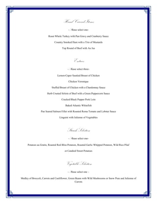 Hand Carved Items
                                            -Please select one-

                         Roast Whole Turkey with Pan Gravy and Cranberry Sauce

                               Country Smoked Ham with a Trio of Mustards

                                      Top Round of Beef with Au Jus




                                                 Entrees
                                           -Please select three-

                                  Lemon-Caper Sautéed Breast of Chicken

                                            Chicken Veronique

                            Stuffed Breast of Chicken with a Chardonnay Sauce

                        Herb Crusted Sirloin of Beef with a Green Peppercorn Sauce

                                      Cracked Black Pepper Pork Loin

                                         Baked Atlantic Whitefish

                  Pan Seared Salmon Fillet with Roasted Roma Tomato and Lobster Sauce

                                    Linguini with Julienne of Vegetables




                                           Starch Selection
                                            -Please select one-

      Potatoes au Gratin, Roasted Red Bliss Potatoes, Roasted Garlic Whipped Potatoes, Wild Rice Pilaf

                                         or Candied Sweet Potatoes




                                         Vegetable Selection
                                           -Please select one –

Medley of Broccoli, Carrots and Cauliflower, Green Beans with Wild Mushrooms or Snow Peas and Julienne of
                                                  Carrots
 