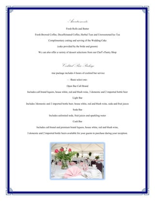 Accoutrements
                                       Fresh Rolls and Butter

        Fresh Brewed Coffee, Decaffeinated Coffee, Herbal Teas and Unsweetened Ice Tea

                     Complimentary cutting and serving of the Wedding Cake

                              (cake provided by the bride and groom)

            Wc can also offer a variety of dessert selections from our Chef’s Pastry Shop




                                  Cocktail Bar Package
                       Your package includes 4 hours of cocktail bar service

                                        -Please select one-

                                        Open Bar Call Brand

 Includes call brand liquors, house white, red and blush wine, 3 domestic and 2 imported bottle beer

                                             Light Bar

Includes 3domestic and 2 imported bottle beer, house white, red and blush wine, soda and fruit juices

                                             Soda Bar

                      Includes unlimited soda, fruit juices and sparkling water

                                             Cash Bar

          Includes call brand and premium brand liquors, house white, red and blush wine,

 3 domestic and 2 imported bottle beers available for your guests to purchase during your reception.
 