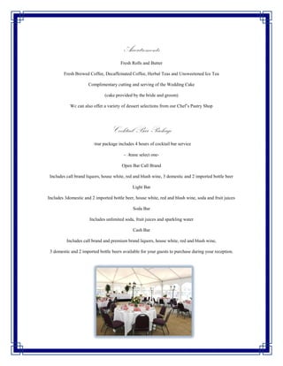 Accoutrements
                                       Fresh Rolls and Butter

        Fresh Brewed Coffee, Decaffeinated Coffee, Herbal Teas and Unsweetened Ice Tea

                     Complimentary cutting and serving of the Wedding Cake

                              (cake provided by the bride and groom)

            Wc can also offer a variety of dessert selections from our Chef’s Pastry Shop




                                  Cocktail Bar Package
                       Your package includes 4 hours of cocktail bar service

                                         -Please select one-

                                        Open Bar Call Brand

 Includes call brand liquors, house white, red and blush wine, 3 domestic and 2 imported bottle beer

                                             Light Bar

Includes 3domestic and 2 imported bottle beer, house white, red and blush wine, soda and fruit juices

                                             Soda Bar

                      Includes unlimited soda, fruit juices and sparkling water

                                             Cash Bar

          Includes call brand and premium brand liquors, house white, red and blush wine,

 3 domestic and 2 imported bottle beers available for your guests to purchase during your reception.
 