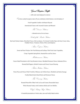 Grand Reception Buffet
                                    -Buffet style meal displayed in stations-


           One hour cocktail reception starts off your celebration which features a lavish display of
                                 Fresh Vegetable Crudités with Ranch Dip and

                           International Cheese with Assorted Crackers and Mustard


                                         The Dinner Stations
                                       -Unlimited service for two hours-


                                    South of the Border Station
Beef and Chicken Fajitas, Petite Beef Tacos, Chili con Queso, Tri-Colored Tortilla Chips with Sour Cream, Salsa,
                           Cheddar Cheese, Tomatoes, Onions, Olives and Jalapenos


                                        Asian Express Station
            Sweet and Sour Chicken, Stir-Fried Shrimp and Scallops, Wok Fired Asian Vegetables,

                          Crispy Vegetable Spring Rolls, Steamed Rice and Soy Sauce


                                         Mediterranean Station
     Caesar Salad Presentation with Crisp Romaine Lettuce, Shredded Parmesan Cheese, Kalamata Olives,

                      Roasted Red Peppers, Herbed Croutons and Classic Caesar Dressing


                                        That’s Italian Station
      Penne Pasta and Cheese Filled Tortellini, Milanese and Alfredo Sauce, Meatballs and Italian Sausage

                           Freshly Baked Garlic Bread Sticks and Parmesan Cheese


                                         The Carving Station
                    Roasted Prime Rib of Beef with Au Jus and Creamy Horseradish Sauce

                        Whole Roasted Turkey with Cranberry Relish and Corn Muffins


                                    Chef’s Pastry Shop Station
                    A bountiful presentation of whole cakes, pies and freshly baked cookies
 