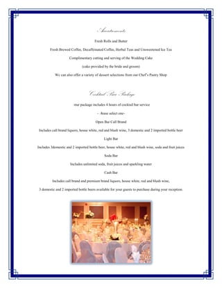 Accoutrements
                                       Fresh Rolls and Butter

        Fresh Brewed Coffee, Decaffeinated Coffee, Herbal Teas and Unsweetened Ice Tea

                     Complimentary cutting and serving of the Wedding Cake

                              (cake provided by the bride and groom)

            Wc can also offer a variety of dessert selections from our Chef’s Pastry Shop




                                  Cocktail Bar Package
                       Your package includes 4 hours of cocktail bar service

                                         -Please select one-

                                        Open Bar Call Brand

 Includes call brand liquors, house white, red and blush wine, 3 domestic and 2 imported bottle beer

                                             Light Bar

Includes 3domestic and 2 imported bottle beer, house white, red and blush wine, soda and fruit juices

                                             Soda Bar

                      Includes unlimited soda, fruit juices and sparkling water

                                             Cash Bar

          Includes call brand and premium brand liquors, house white, red and blush wine,

 3 domestic and 2 imported bottle beers available for your guests to purchase during your reception.
 