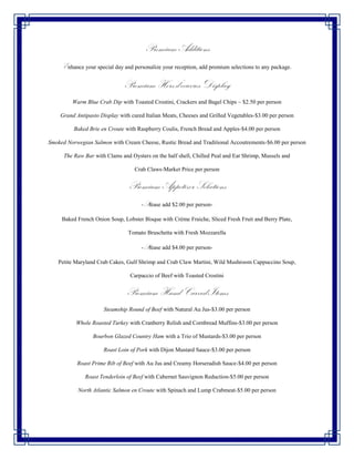 Premium Additions
     Enhance your special day and personalize your reception, add premium selections to any package.

                              Premium Hors d’oeuvres Display
         Warm Blue Crab Dip with Toasted Crostini, Crackers and Bagel Chips ~ $2.50 per person

    Grand Antipasto Display with cured Italian Meats, Cheeses and Grilled Vegetables-$3.00 per person

          Baked Brie en Croute with Raspberry Coulis, French Bread and Apples-$4.00 per person

Smoked Norwegian Salmon with Cream Cheese, Rustic Bread and Traditional Accoutrements-$6.00 per person

      The Raw Bar with Clams and Oysters on the half shell, Chilled Peal and Eat Shrimp, Mussels and

                                   Crab Claws-Market Price per person


                                Premium Appetizer Selections
                                      -Please add $2.00 per person-

     Baked French Onion Soup, Lobster Bisque with Crème Fraiche, Sliced Fresh Fruit and Berry Plate,

                                Tomato Bruschetta with Fresh Mozzarella

                                      -Please add $4.00 per person-

   Petite Maryland Crab Cakes, Gulf Shrimp and Crab Claw Martini, Wild Mushroom Cappuccino Soup,

                                 Carpaccio of Beef with Toasted Crostini


                               Premium Hand Carved Items
                      Steamship Round of Beef with Natural Au Jus-$3.00 per person

           Whole Roasted Turkey with Cranberry Relish and Cornbread Muffins-$3.00 per person

                  Bourbon Glazed Country Ham with a Trio of Mustards-$3.00 per person

                      Roast Loin of Pork with Dijon Mustard Sauce-$3.00 per person

           Roast Prime Rib of Beef with Au Jus and Creamy Horseradish Sauce-$4.00 per person

              Roast Tenderloin of Beef with Cabernet Sauvignon Reduction-$5.00 per person

           North Atlantic Salmon en Croute with Spinach and Lump Crabmeat-$5.00 per person
 
