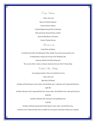 Entrée Selection
                                        -Please select one-

                                     Breast of Chicken Boursin

                                      Seared Atlantic Salmon

                             Cracked Pepper Roasted Pork Tenderloin

                              Herb and Garlic Roasted Sirloin of Beef

                                  Roast Stuffed Breast of Chicken

                                      Classic Chicken Piccata


                                         Accoutrements
                                       Fresh Rolls and Butter

        Fresh Brewed Coffee, Decaffeinated Coffee, Herbal Teas and Unsweetened Ice Tea

                     Complimentary cutting and serving of the Wedding Cake

                              (cake provided by the bride and groom)

            Wc can also offer a variety of dessert selections from our Chef’s Pastry Shop


                                  Cocktail Bar Package
                       Your package includes 4 hours of cocktail bar service

                                         -Please select one-

                                        Open Bar Call Brand

 Includes call brand liquors, house white, red and blush wine, 3 domestic and 2 imported bottle beer

                                             Light Bar

Includes 3domestic and 2 imported bottle beer, house white, red and blush wine, soda and fruit juices

                                             Soda Bar

                      Includes unlimited soda, fruit juices and sparkling water

                                             Cash Bar

          Includes call brand and premium brand liquors, house white, red and blush wine,

 3 domestic and 2 imported bottle beers available for your guests to purchase during your reception.
 