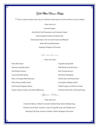 Gold Plated Dinner Package
    One hour cocktail reception starts off your celebration which features a lavish cold hors d’oeuvres display
                                                    -Please select two-

                                                     Assorted Canapés

                                  Sliced Fresh Fruit Presentation with Chocolate Fondue

                                         Fresh Vegetable Crudités with Ranch Dip

                                 International Cheese with Assorted Crackers and Mustard

                                               Italian Mozzarella Bruschetta

                                             Asparagus Wrapped in Prosciutto



                                                Butler Passed Hors d’oeuvres
                                                   -Please select three-

Petite Beef Fajitas                                                        Vegetable Spring Rolls

Parmesan Artichoke Hearts                                                  Wild Mushroom Puff Pastries

Gulf Shrimp Tartettes                                                      Beef Teriyaki Skewers

Coconut Breaded Shrimp                                                     Petite Beef Wellingtons

Duck a la Orange Phyllo Blossoms                                           Chicken Sate with Peanut Sauce

Petite Cheese Soufflé Tartlets                                             Crab Salad on Belgian Endive

Gulf Shrimp Wrapped in Bacon                                               Chilled Carpaccio of Beef on Crostini

Sesame Chicken Tenders with Hoisin BBQ Sauce                               California Sushi Rolls with Wasabi Sauce


                                                Appetizer Selections
                                                    -Please select one-

                      Fresh Fruit Martini, Chilled Tri-colored Tortellini Salad, Italian Wedding Soup,

                  Roasted Corn & Potato Chowder, Cream of Vegetable Soup with Cheddar Garni

                         Maryland Crab Soup, Fettuccini Alfredo or Melon Wrapped in Prosciutto
 
