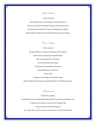 Salad Selections
                               -Please select one-

            Mixed Garden Greens with Tomato, Cucumber and olives

        Classic Caesar Salad with Herbed Croutons and Parmesan Cheese

        Musculan Salad with Roma Tomatoes and Raspberry Vinaigrette

      Spinach Salad with Mushrooms, Hard Boiled Egg and Country Bacon




                              Entrée Selection
                               -Please select one-

           Pan Seared Breast of Chicken with Orange and Fig Chutney

                  Grilled Chicken and Shrimp Scampi Brochette

                       Blue Crab Stuffed Fillet of Flounder

                         Slow Roasted Prime Rib of Beef

                    Five Peppercorn Roasted Beef Tenderloin

                        Roasted Medallions of Pork Loin

                                  *Entrée Duets

                 Tornadoes of Filet Mignon and Grilled Chicken

  Herbed Grilled Chicken Supreme and Broiled Salmon with Dill Cream Sauce




                                Accoutrements
                              Fresh Rolls and Butter

Fresh Brewed Coffee, Decaffeinated Coffee, Herbal Teas and Unsweetened Ice Tea

            Complimentary cutting and serving of the Wedding Cake

                     (cake provided by the bride and groom)

   Wc can also offer a variety of dessert selections from our Chef’s Pastry Shop
 