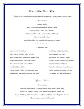 Platinum Plated Dinner Selections
    One hour cocktail reception starts off your celebration which features a lavish cold hors d’oeuvres display
                                               -Please select two-

                                                Antipasto Display

                              Sliced Fresh Fruit Presentation with Chocolate Fondue

                                    Fresh Vegetable Crudités with Ranch Dip

                            International Cheese with Assorted Crackers and Mustard

                                           Italian Mozzarella Bruschetta

                        Warm Blue Crab Dip with Toasted Crostini and Assorted Crackers

                                           Butler Passed Hors d’oeuvres
                                               -Please select three-

Crab Nori with Wasabi Sauce                                            Gulf Shrimp and Crab Claw Martini

Baked Brie and Raspberry Baked in Phyllo                               Petite Maryland Crab Cakes

Sea Scallops Wrapped in Applewood Smoked Bacon                         Gulf Shrimp and Fresh Dill Canapés

Mushroom Caps Stuffed with Lump Crabmeat                               Bourbon Chicken Sate with Honey Mustard

Pork with Caramelized Cherries in Phyllo                               Lobster Medallions with Caviar

Mini Grilled Lamb Kabobs                                               Tenderloin of Beef and Tomato Brochettes

Coconut Breaded Chicken with Pina Colada Sauce                         Grilled Asparagus Wrapped in Prosciutto

Roast Breast of Duck Satay with Orange Plum Sauce                      Sea Scallops with Pesto Aioli in Phyllo




                                            Appetizer Selections
                                               -Please select one-

                 Fresh Fruit Martini, Chilled Tri-colored Tortellini Salad, Italian Wedding Soup,

                 Roasted Corn & Potato Chowder, Cream of Vegetable Soup with Cheddar Garni

        Maryland Crab Soup, Baked French Onion Soup, Fettuccini Alfredo, Melon Wrapped in Prosciutto

                                   or Tomato Bruschetta with Fresh Mozzarella
 