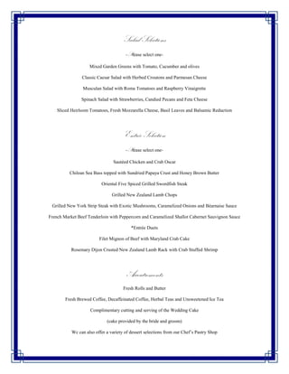 Salad Selections
                                       -Please select one-

                    Mixed Garden Greens with Tomato, Cucumber and olives

                Classic Caesar Salad with Herbed Croutons and Parmesan Cheese

                Musculan Salad with Roma Tomatoes and Raspberry Vinaigrette

                Spinach Salad with Strawberries, Candied Pecans and Feta Cheese

    Sliced Heirloom Tomatoes, Fresh Mozzarella Cheese, Basil Leaves and Balsamic Reduction




                                      Entrée Selection
                                       -Please select one-

                                 Sautéed Chicken and Crab Oscar

          Chilean Sea Bass topped with Sundried Papaya Crust and Honey Brown Butter

                          Oriental Five Spiced Grilled Swordfish Steak

                                Grilled New Zealand Lamb Chops

 Grilled New York Strip Steak with Exotic Mushrooms, Caramelized Onions and Béarnaise Sauce

French Market Beef Tenderloin with Peppercorn and Caramelized Shallot Cabernet Sauvignon Sauce

                                          *Entrée Duets

                         Filet Mignon of Beef with Maryland Crab Cake

           Rosemary Dijon Crusted New Zealand Lamb Rack with Crab Stuffed Shrimp




                                       Accoutrements
                                      Fresh Rolls and Butter

        Fresh Brewed Coffee, Decaffeinated Coffee, Herbal Teas and Unsweetened Ice Tea

                    Complimentary cutting and serving of the Wedding Cake

                             (cake provided by the bride and groom)

           Wc can also offer a variety of dessert selections from our Chef’s Pastry Shop
 
