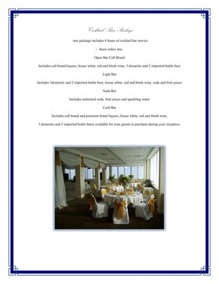 Cocktail Bar Package
                       Your package includes 4 hours of cocktail bar service

                                         -Please select one-

                                        Open Bar Call Brand

 Includes call brand liquors, house white, red and blush wine, 3 domestic and 2 imported bottle beer

                                             Light Bar

Includes 3domestic and 2 imported bottle beer, house white, red and blush wine, soda and fruit juices

                                             Soda Bar

                      Includes unlimited soda, fruit juices and sparkling water

                                             Cash Bar

          Includes call brand and premium brand liquors, house white, red and blush wine,

 3 domestic and 2 imported bottle beers available for your guests to purchase during your reception.
 