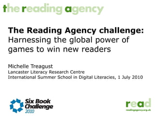 The Reading Agency challenge: Harnessing the global power of games to win new readers Michelle Treagust Lancaster Literacy Research Centre International Summer School in Digital Literacies, 1 July 2010 