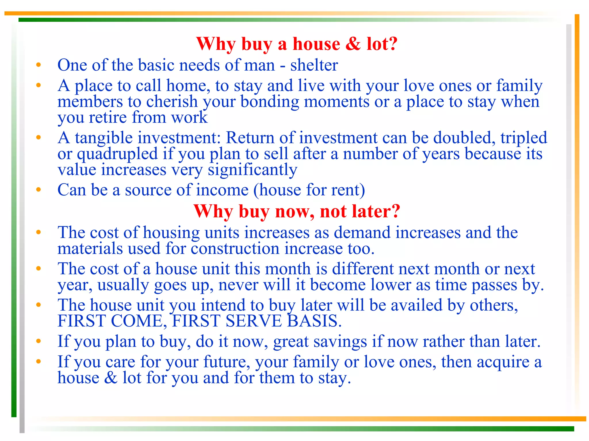 Why buy a house & lot? One of the basic needs of man - shelter A place to call home, to stay and live with your love ones or family members to cherish your bonding moments or a place to stay when you retire from work A tangible investment: Return of investment can be doubled, tripled or quadrupled if you plan to sell after a number of years because its value increases very significantly Can be a source of income (house for rent) Why buy now, not later? The cost of housing units increases as demand increases and the materials used for construction increase too. The cost of a house unit this month is different next month or next year, usually goes up, never will it become lower as time passes by. The house unit you intend to buy later will be availed by others, FIRST COME, FIRST SERVE BASIS. If you plan to buy, do it now, great savings if now rather than later. If you care for your future, your family or love ones, then acquire a house & lot for you and for them to stay. 