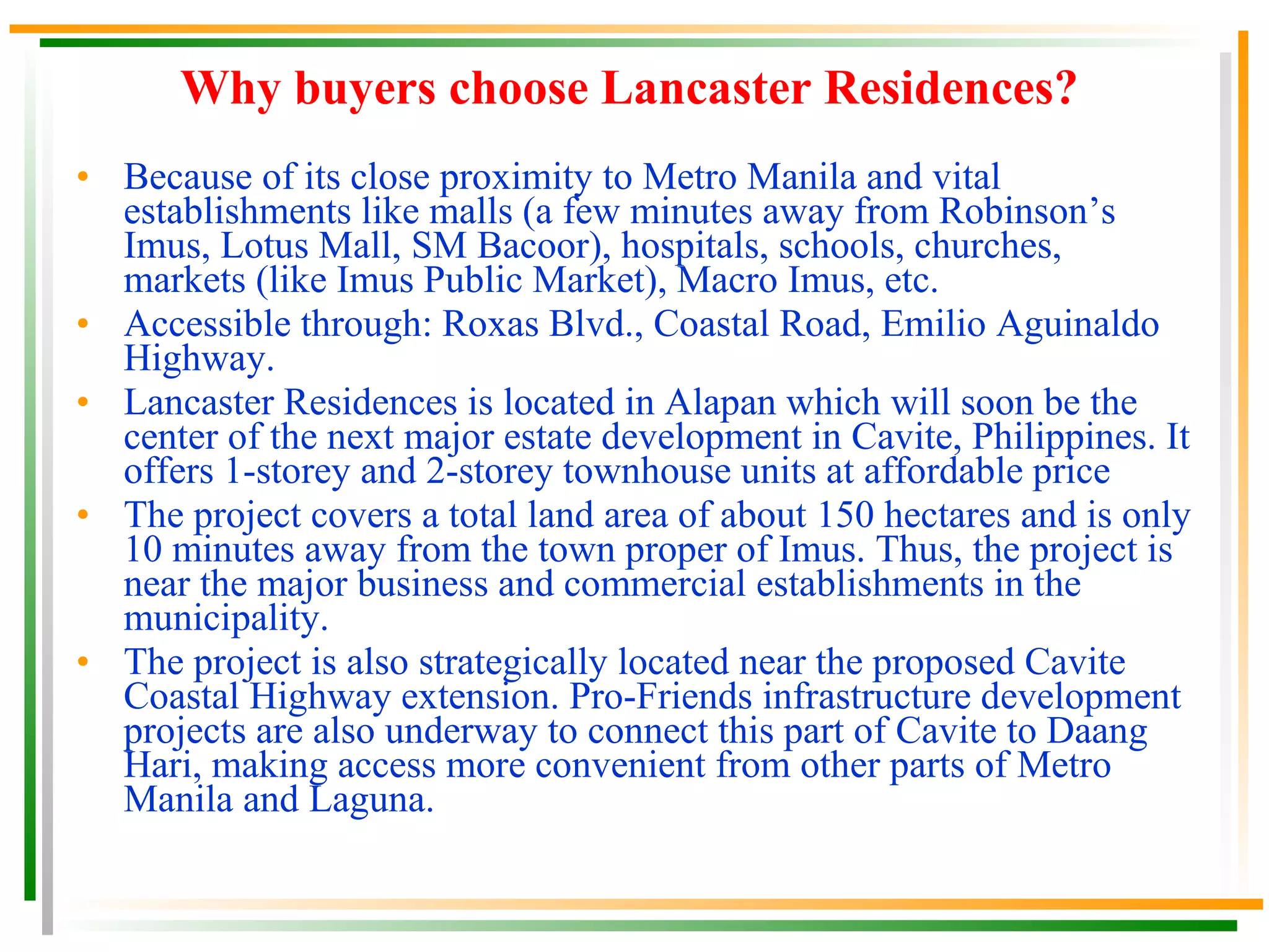Lancaster Residence It is a residential community development of Pro-Friends Company of Friends, Inc. whose vision is to be a God-centered enterprise and be acclaimed globally as an industry prime mover in property development. True enough, being the Top Region IV Developer, it provides its buyers affordable quality housing projects in an environment conducive to the development of community living. Pro-Friends has numerous housing projects in Cavite, Philippines that are all strategically located in the areas of Central, West and East Cavite. Why in Cavite? Due to its strategic location, accessibility, booming economy, becoming highly urbanized like Metro Manila, very close proximity to Metro Manila and major establishments of the country. 