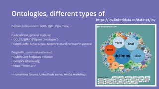 Ontologies, different types of
Domain independent: SKOS, OWL, Prov, Time, …
Foundational, general purpose:
• DOLCE, SUMO (“Upper Ontologies”)
• CIDOC-CRM: broad scope, targets “cultural heritage” in general
Pragmatic, community-oriented:
• Dublin Core Metadata Initiative
• Google’s schema.org
• https://linked.art/
• Humanities forums: LinkedPasts series, WHiSe Workshops
https://lov.linkeddata.es/dataset/lov
 