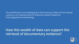 How this wealth of data can support the
retrieval of documentary evidence?
The identification and cataloguing of documentary evidence from textual
corpora is an important part of empirical research based on
historiographical methodology.
 