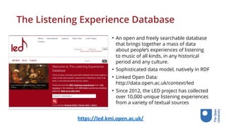 The Listening Experience Database
• An open and freely searchable database
that brings together a mass of data
about people’s experiences of listening
to music of all kinds, in any historical
period and any culture.
• Sophisticated data model, natively in RDF
• Linked Open Data:  
http://data.open.ac.uk/context/led
• Since 2012, the LED project has collected
over 10,000 unique listening experiences
from a variety of textual sources
https://led.kmi.open.ac.uk/
 