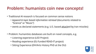 Problem: humanists coin new concepts!
• Traditional AI research is focused on common sense notions
• keyword & topic based information retrieval (documents related to
“Science” or “Music”)
• events as declared statements (e.g. U.S. based attacked by Iran missiles)
• Problem: humanities databases are built on novel concepts, e.g.
• Listening experience (LED Project)
• Reading experience (EU funded READ-IT project)
• Sitting Experience (DH/Arts History PhD at the OU)
 