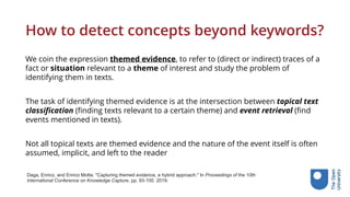 How to detect concepts beyond keywords?
We coin the expression themed evidence, to refer to (direct or indirect) traces of a
fact or situation relevant to a theme of interest and study the problem of
identifying them in texts.
The task of identifying themed evidence is at the intersection between topical text
classification (finding texts relevant to a certain theme) and event retrieval (find
events mentioned in texts).
Not all topical texts are themed evidence and the nature of the event itself is often
assumed, implicit, and left to the reader
Daga, Enrico, and Enrico Motta. "Capturing themed evidence, a hybrid approach." In Proceedings of the 10th
International Conference on Knowledge Capture, pp. 93-100. 2019.
 
