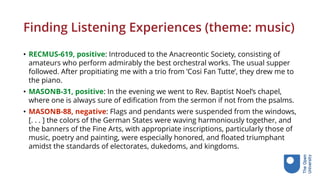 Finding Listening Experiences (theme: music)
• RECMUS-619, positive: Introduced to the Anacreontic Society, consisting of
amateurs who perform admirably the best orchestral works. The usual supper
followed. After propitiating me with a trio from ’Cosi Fan Tutte’, they drew me to
the piano.
• MASONB-31, positive: In the evening we went to Rev. Baptist Noel’s chapel,
where one is always sure of edification from the sermon if not from the psalms.
• MASONB-88, negative: Flags and pendants were suspended from the windows,
[. . . ] the colors of the German States were waving harmoniously together, and
the banners of the Fine Arts, with appropriate inscriptions, particularly those of
music, poetry and painting, were especially honored, and floated triumphant
amidst the standards of electorates, dukedoms, and kingdoms.
 