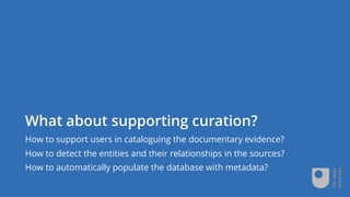 What about supporting curation?
How to support users in cataloguing the documentary evidence?
How to detect the entities and their relationships in the sources?
How to automatically populate the database with metadata?
 