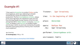 Example #1
"I then went to Amsterdam to conduct Oedipus at the
Concertgebouw, which was celebrating its fortieth
anniversary by a series of sumptuous musical
productions. The fine Concertgebouw orchestra, always
at the same high level, the magnificent male choruses
from the Royal Apollo Society, soloists of the first rank -
among them Mme Hélène Sadoven as Jocasta, Louis van
Tulder as Oedipus, and Paul Huf, an excellent reader -
and the way in which my work was received by the public,
have left a particularly precious memory that I recall with
much enjoyment."
listener: Igor Strawinsky
time: in the beginning of 1928
place: Amsterdam
opera: Oedipus Rex
/by: Igor Strawinsky
performer: Concertgebouw orch.
environment: Public
Igor Stravinksy
An Autobiography (1936), p. 139.
https://led.kmi.open.ac.uk/entity/lexp/1435674909834
 