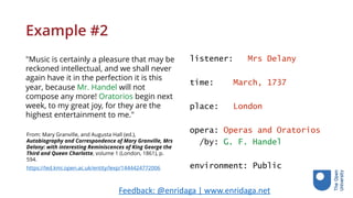Example #2
"Music is certainly a pleasure that may be
reckoned intellectual, and we shall never
again have it in the perfection it is this
year, because Mr. Handel will not
compose any more! Oratorios begin next
week, to my great joy, for they are the
highest entertainment to me."
listener: Mrs Delany
time: March, 1737
place: London
opera: Operas and Oratorios
/by: G. F. Handel
environment: Public
From: Mary Granville, and Augusta Hall (ed.),
Autobiography and Correspondence of Mary Granville, Mrs
Delany: with interesting Reminiscences of King George the
Third and Queen Charlotte, volume 1 (London, 1861), p.
594.
https://led.kmi.open.ac.uk/entity/lexp/1444424772006
Feedback:	@enridaga	|	www.enridaga.net	
 