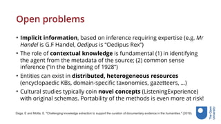 Open problems
• Implicit information, based on inference requiring expertise (e.g. Mr
Handel is G.F Handel, Oedipus is “Oedipus Rex”)
• The role of contextual knowledge is fundamental (1) in identifying
the agent from the metadata of the source; (2) common sense
inference (“in the beginning of 1928”)
• Entities can exist in distributed, heterogeneous resources
(encyclopaedic KBs, domain-specific taxonomies, gazetteers, …)
• Cultural studies typically coin novel concepts (ListeningExperience)
with original schemas. Portability of the methods is even more at risk!
Daga, E and Motta, E. "Challenging knowledge extraction to support the curation of documentary evidence in the humanities." (2019).
 