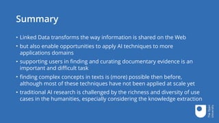 Summary
• Linked Data transforms the way information is shared on the Web
• but also enable opportunities to apply AI techniques to more
applications domains
• supporting users in finding and curating documentary evidence is an
important and difficult task
• finding complex concepts in texts is (more) possible then before,
although most of these techniques have not been applied at scale yet
• traditional AI research is challenged by the richness and diversity of use
cases in the humanities, especially considering the knowledge extraction
 