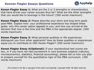 Kennan Flagler Essays Questions The content in the file is copyright of the author and Apphelp. Copyright 2006. All rights reserved.  Kenan Flagler Essay 1:  What are the 2 or 3 strengths or characteristics that have driven your career success thus far? What are the other strengths that you would like to leverage in the future? (500 words maximum) Kenan Flagler Essay 2:  Please describe your short and long term goals post-MBA. Explain how: your professional experience has shaped these goals; why this career option appeals to you; and how you arrived at the decision that now is the time and the MBA is the appropriate degree. (500 words maximum) Kenan Flagler Essay 3:  What personal qualities or life experiences distinguish you from other applicants? How do these qualities or experiences equip you to contribute to UNC Kenan-Flagler? (500 words maximum) Kenan Flagler Essay 4(Optional):  If your standardized test scores are low, or if you have not had coursework in core business subjects (calculus, microeconomics, statistics, financial accounting), please tell us how you plan to prepare yourself for the quantitative rigor of the MBA curriculum. (300 words maximum) 