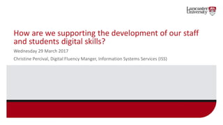 How are we supporting the development of our staff
and students digital skills?
Wednesday 29 March 2017
Christine Percival, Digital Fluency Manger, Information Systems Services (ISS)
 