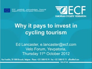 ECF gratefully acknowledges financial
support from the European Commission.




   Why it pays to invest in
      cycling tourism

    Ed Lancaster, e.lancaster@ecf.com
         Velo Forum, Yevpatoria,
       Thursday 11th October 2012
 