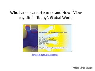 Who I am as an e-Learner and How I View
    my Life in Today’s Global World




            lances@putauaki.school.nz




                                        Matua Lance Savage
 