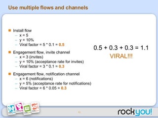 Use multiple flows and channels Install flow x = 5  y = 10% Viral factor = 5 * 0.1 =  0.5   Engagement flow, invite channel x = 3 (invites) y = 10% (acceptance rate for invites) Viral factor = 3 * 0.1 =  0.3   Engagement flow, notification channel x = 6 (notifications) y = 5% (acceptance rate for notifications) Viral factor = 6 * 0.05 =  0.3 0.5 + 0.3 + 0.3 = 1.1 VIRAL!!! 