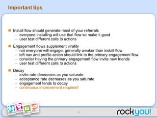 Important tips Install flow should generate most of your referrals everyone installing will use that flow so make it good user test different calls to actions Engagement flows supplement virality not everyone will engage, generally weaker than install flow left nav and profile action should link to the primary engagement flow consider having the primary engagement flow invite new friends user test different calls to actions Decay invite rate decreases as you saturate acceptance rate decreases as you saturate engagement tends to decay continuous improvement required! 