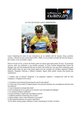 EL VIA CRUCIS DE LANCE ARMSTRONG




Lance Armstrong ho tenia tot per convertir-se en un autèntic ídol de masses: força, joventut,
carisma... Durant set anys consecutius (1999 - 2005), va ser el millor corredor del Tour de França i,
per a molts, va ser un model a seguir.

Però no tot pot ser bo, va haver de lluitar contra un càncer quan tenia només 25 anys. Va aconsegir
curar-se, però ara s'enfronta a una terrible acusació: la Unió Ciclista Internacional l'acusa de
dopatge i per això l'ha desposseït del seus set títols. Són moltes les veus que l'han condemnat, però
també moltes altres les que li han donat suport com per exemple els corredors espanyols Miguel
Indurain, Alejandro Valverde o Alberto Contador -aquest últim també víctima d'un positiu per
clembuterol-.

I vosaltres què en penseu? Responeu a les preguntes següents i compareu-les amb les dels
companys i companyes de la classe.

1. Considereu que l'actitud d'Armstrong ha estat la més adient?
2. Creieu que si això mateix li hagués passat a una persona anònima, les conseqüències haurien estat
les mateixes?
3. Com li afectarà la retirada dels títols?
4. Se'l recordarà per la seva gesta en el ciclisme o per l'assumpte del dopatge?
5. La societat l'arribarà a perdonar?
6. Es pot justificar el suport que rep d'alguns sectors?
7. Podríem qualificar Armstrong com un mite?
8. Quina imatge i quins valors transmet a la joventut?
9. Són totalment honestos els nostres esportistes?
10. Per últim, formeu grups i debateu si Lance Armstrong és un ídol o un heroi.
 