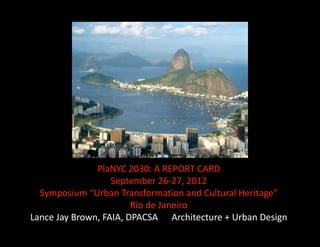 PlaNYC 2030: A REPORT CARD 
                   September 26‐27, 2012 
  Symposium “Urban Transformation and Cultural Heritage”  
                        Rio de Janeiro 
Lance Jay Brown, FAIA, DPACSA      Architecture + Urban Design 
 