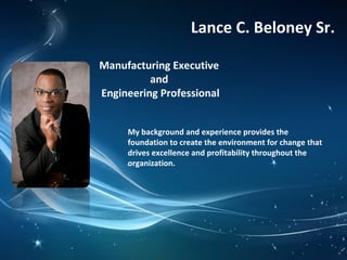 Manufacturing Executive
and
Engineering Professional
Lance C. Beloney Sr.
My background and experience provides the
foundation to create the environment for change that
drives excellence and profitability throughout the
organization.
 