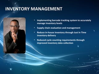 INVENTORY MANAGEMENT
• Implementing barcode tracking system to accurately
manage inventory levels
• Supply chain evaluation and management
• Reduce in-house inventory through Just In Time
inventory delivery
• Reduced cycle counting requirements through
improved inventory data collection
 