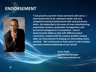 ENDORSEMENT
“I am proud to say that I know and work with Lance. I
have known him to be a dynamic leader and very
competent technical professional with strong business
ethics. His leadership in the areas of Lean manufacturing,
automation systems, production management, and
personnel management is exceptional. Lance’s
demonstrated ability to deal with difficult project
constraints, coupled with his creative problem solving
skills, are instrumental in keeping our demanding clients
satisfied. We’re fortunate to have Lance’s well-rounded,
principle-centered leadership on our team!”
Kevin Fields
Purchasing Manager
TAM International, Inc.
 