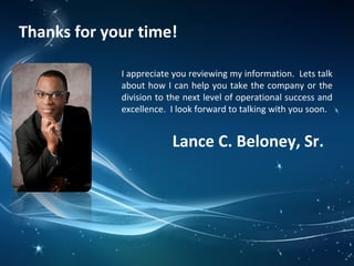 Thanks for your time!
I appreciate you reviewing my information. Lets talk
about how I can help you take the company or the
division to the next level of operational success and
excellence. I look forward to talking with you soon.
Lance C. Beloney, Sr.
 