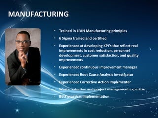 MANUFACTURING
• Trained in LEAN Manufacturing principles
• 6 Sigma trained and certified
• Experienced at developing KPI’s that reflect real
improvements in cost reduction, personnel
development, customer satisfaction, and quality
improvements
• Experienced continuous improvement manager
• Experienced Root Cause Analysis investigator
• Experienced Corrective Action Implementer
• Waste reduction and project management expertise
• Best practices implementation
 