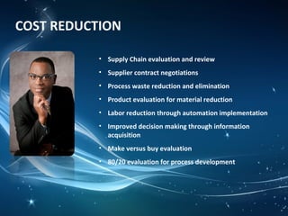 COST REDUCTION
• Supply Chain evaluation and review
• Supplier contract negotiations
• Process waste reduction and elimination
• Product evaluation for material reduction
• Labor reduction through automation implementation
• Improved decision making through information
acquisition
• Make versus buy evaluation
• 80/20 evaluation for process development
 